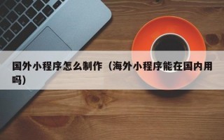 利津国外小程序怎么制作（海外小程序能在国内用吗）