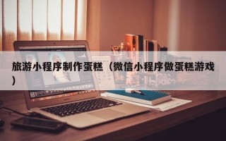 利津旅游小程序制作蛋糕（微信小程序做蛋糕游戏）